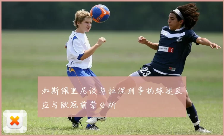 加斯佩里尼谈与拉涅利争执球迷反应与欧冠前景分析