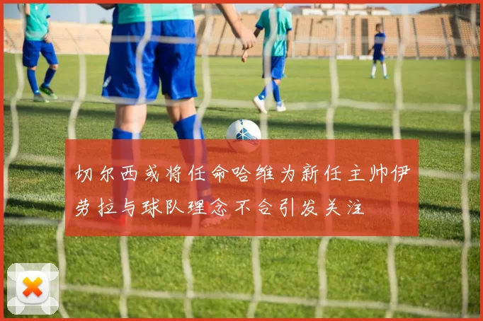切尔西或将任命哈维为新任主帅伊劳拉与球队理念不合引发关注
