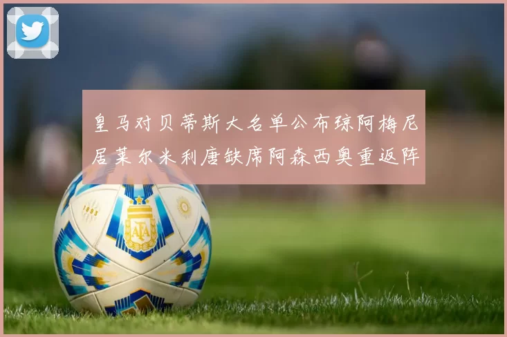 皇马对贝蒂斯大名单公布琼阿梅尼居莱尔米利唐缺席阿森西奥重返阵容