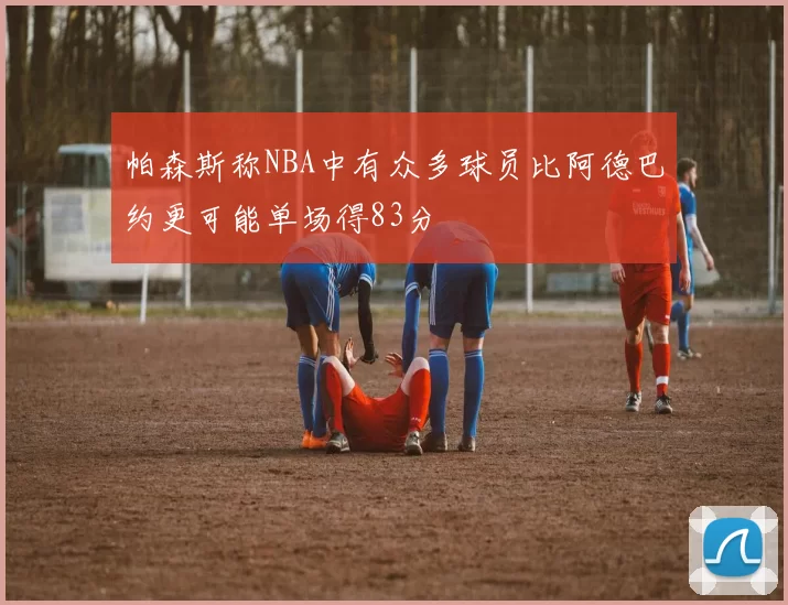 帕森斯称NBA中有众多球员比阿德巴约更可能单场得83分