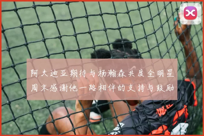 阿夫迪亚期待与杨瀚森共度全明星周末感谢他一路相伴的支持与鼓励