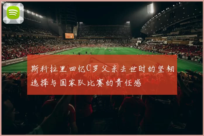 斯科拉里回忆C罗父亲去世时的坚韧选择与国家队比赛的责任感