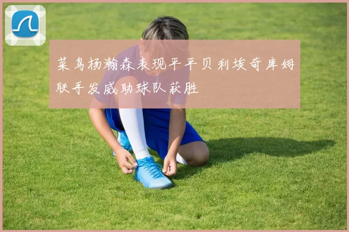菜鸟杨瀚森表现平平贝利埃奇库姆联手发威助球队获胜