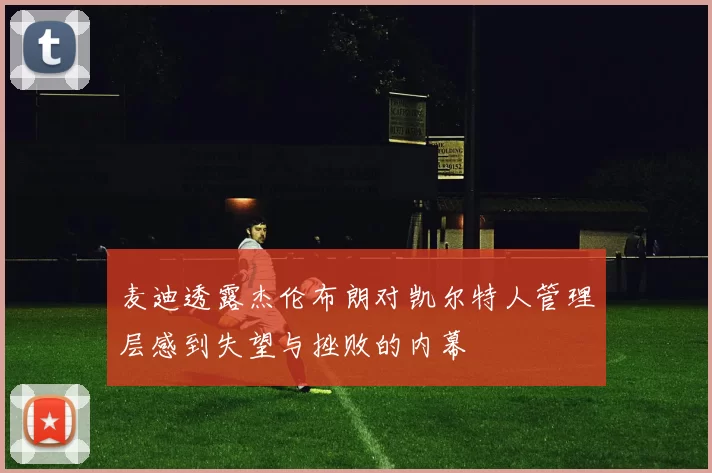 麦迪透露杰伦布朗对凯尔特人管理层感到失望与挫败的内幕