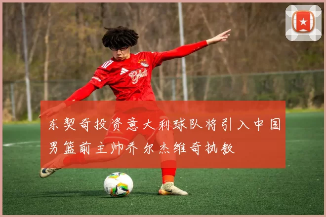 东契奇投资意大利球队将引入中国男篮前主帅乔尔杰维奇执教