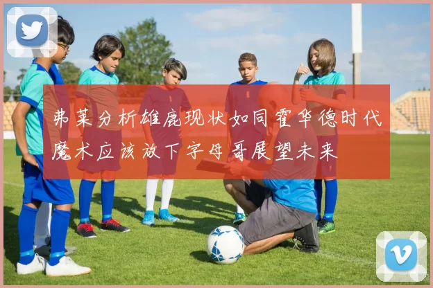 弗莱分析雄鹿现状如同霍华德时代魔术应该放下字母哥展望未来