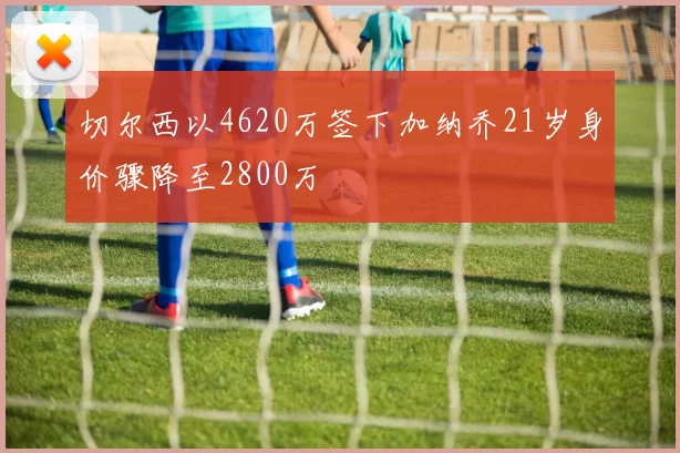 切尔西以4620万签下加纳乔21岁身价骤降至2800万