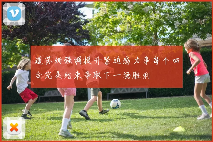 道苏姆强调提升紧迫感力争每个回合完美结束争取下一场胜利